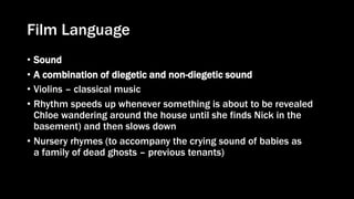 Film Language
• Sound
• A combination of diegetic and non-diegetic sound
• Violins – classical music
• Rhythm speeds up whenever something is about to be revealed
Chloe wandering around the house until she finds Nick in the
basement) and then slows down
• Nursery rhymes (to accompany the crying sound of babies as
a family of dead ghosts – previous tenants)
 