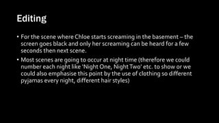 Editing
• For the scene where Chloe starts screaming in the basement – the
screen goes black and only her screaming can be heard for a few
seconds then next scene.
• Most scenes are going to occur at night time (therefore we could
number each night like ‘Night One, NightTwo’ etc. to show or we
could also emphasise this point by the use of clothing so different
pyjamas every night, different hair styles)
 