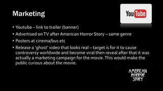 Marketing
• Youtube – link to trailer (banner)
• Advertised onTV after American Horror Story – same genre
• Posters at cinema/bus etc
• Release a ‘ghost’ video that looks real – target is for it to cause
controversy worldwide and become viral then reveal after that it was
actually a marketing campaign for the movie.This would make the
public curious about the movie.
 