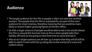 Audience
• The target audience for this film is people in their 20’s who are carefree
workers.The people that this film is marketed for are part of the main
audience for most cinemas, therefore meaning that we would be more
likely to receive higher grossing figures at the box office.
• So that a larger amount of people would be able to see it we would release
this film in around the Summer time as this is when people take their
holiday off work so are going to have free time to come and see it.
• Also as our target audience are all over 15 it means that they will all still be
able to watch it even with the 15 rating due to the scenes of a scary and
violent nature.
 