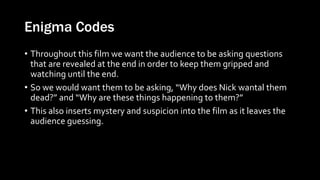 Enigma Codes
• Throughout this film we want the audience to be asking questions
that are revealed at the end in order to keep them gripped and
watching until the end.
• So we would want them to be asking, “Why does Nick wantal them
dead?” and “Why are these things happening to them?”
• This also inserts mystery and suspicion into the film as it leaves the
audience guessing.
 