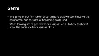 Genre
• The genre of our film is Horror so it means that we could involve the
paranormal and the idea of becoming possessed.
• When looking at the genre we took inspiration as to how to shock/
scare the audience from various films.
 