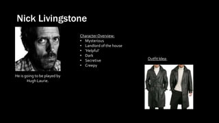 Nick Livingstone
He is going to be played by
Hugh Laurie.
Outfit Idea:
Character Overview:
• Mysterious
• Landlord of the house
• ‘Helpful’
• Dark
• Secretive
• Creepy
 
