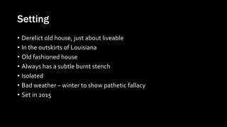 Setting
• Derelict old house, just about liveable
• In the outskirts of Louisiana
• Old fashioned house
• Always has a subtle burnt stench
• Isolated
• Bad weather – winter to show pathetic fallacy
• Set in 2015
 