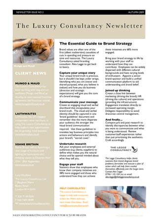 NEWSLETTER ISSUE NO 2
                                                                                  AUTUMN 2009




  The Luxury Consultancy Newsletter

                                      The Essential Guide to Brand Strategy
                                      Brand values are often one of the         these initiatives are 68% more
                                      ﬁrst (albeit inadvertent) casualties of   engaged.
                                      cuts in spending and pressure on
                                      time and resources. The Luxury            Bring your brand strategy to life by
                                      Consultancy asked branding                working with your staff to
                                      consultant Alex Legge to get back         understand how they can
Mungo and Maud                        to basics.                                contribute. Employees can be widely
                                                                                dispersed with different cultural
 CLIENT NEWS                          Capture your unique story                 backgrounds and have varying levels
                                      Your unique brand truth is precious,      of enthusiasm. Appoint a senior
                                      but it shouldn’t be kept under wraps.     brand sponsor and build a uniﬁed
                                      Identifying who you are (vision and       communication platform to aid
 MUNGO & MAUD                         shared purpose), what you believe in      understanding and brand belief.
 The Luxury Consultancy has           (values) and how you do business
 been working with dog and cat        (direction and strategic                  Joined up thinking
 outﬁtters Mungo and Maud to          expectations) will give you the core      Create a close link between
 develop an international franchise   of a brand strategy.                      marketing (driving the brand), HR
                                                                                (driving the culture) and operations
 agreement and franchise manual.
                                      Communicate your message                  (providing the infrastructure).
 www.mungoandmaud.co.uk               Create an engaging visual and verbal      Engagement translates directly to
                                      shorthand that encapsulates your          increased operating margin.
                                      brand truth. The visual and verbal        Delegate responsibility to avoid
 LAITHWAITES                          identity should be captured in one        draconian central management.
 Laithwaites, the UK’s biggest        ‘brand guidelines’ document and
 independent wine merchant, is        remember that the more disparate          And ﬁnally…
                                      your audience, the stronger the           Compare pre and post research to
 using The Luxury Consultancy to
                                      visual brand communication                identify discrepancies between what
 help explore new opportunities                                                 you want to communicate and what
                                      required. Use these guidelines to
 for its growing retail business.                                               is being understood. Review
                                      translate key business principles into
 www.laithwaites.co.uk                actions and behaviours and identify       customer/staff experiences rather
                                      your brand’s “sacred cows”.               than just prioritising the aesthetics.
                                                                                Craft accordingly.
 SOANE BRITAIN                        Undertake research
 Soane Britain will be launching a    Ask your employees and external
 new range of furniture and           audiences (e.g. clients, suppliers) to
                                      deﬁne what makes you the natural
 lighting for bathrooms and           choice and be opened minded about
 dressing rooms at Decorex from       what they tell you.                       The Legge Consultancy helps clients
 27th - 30th September.                                                         examine their brand, diagnose brand
                                      Engage your staff                         problems, formulate and execute a plan of
 www.soane.co.uk
                                      Statistics show that employees who        action which will help them market
                                                                                themselves effectively over the longer term.
                                      know their company initiatives are        Contact Alex Legge:
                                      38% more engaged and those who            07961 101104 (m) or email:
 Lucy Whitﬁeld                        understand how they can achieve           alex.legge@theleggeconsultancy.co.uk
 The Luxury Consultancy Ltd
 7 Berghem Mews
 Blythe Road
 London W14 0HN                       MELT CHOCOLATES
                                      The Luxury Consultancy is
                                      happy to help with corporate
 T: 020 7118 0245
                                      orders for Melt’s delicious
 F: 020 7605 8009
                                      hand made chocolates. Email
 W: www.luxuryconsultancy.com
                                      melt@luxuryconsultancy.com



SALES AND MARKETING CONSULTANCY FOR LUXURY BRANDS	                                          www.luxuryconsultancy.com
 