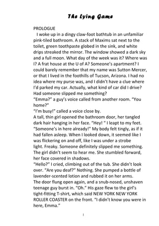 The Lying Game
PROLOGUE
  I woke up in a dingy claw-foot bathtub in an unfamiliar
pink-tiled bathroom. A stack of Maxims sat next to the
toilet, green toothpaste globed in the sink, and white
drips streaked the mirror. The window showed a dark sky
and a full moon. What day of the week was it? Where was
I? A frat house at the U of A? Someone’s apartment? I
could barely remember that my name was Sutton Mercer,
or that I lived in the foothills of Tucson, Arizona. I had no
idea where my purse was, and I didn’t have a clue where
I’d parked my car. Actually, what kind of car did I drive?
Had someone slipped me something?
“Emma?” a guy’s voice called from another room. “You
home?”
“I’m busy!” called a voice close by.
A tall, thin girl opened the bathroom door, her tangled
dark hair hanging in her face. “Hey! “ I leapt to my feet.
“Someone’s in here already!” My body felt tingly, as if it
had fallen asleep. When I looked down, it seemed like I
was flickering on and off, like I was under a strobe
light. Freaky. Someone definitely slipped me something.
The girl didn’t seem to hear me. She stumbled forward,
her face covered in shadows.
“Hello?” I cried, climbing out of the tub. She didn’t look
over. “Are you deaf?” Nothing. She pumped a bottle of
lavender-scented lotion and rubbed it on her arms.
The door flung open again, and a snub-nosed, unshaven
teenage guy burst in. “Oh.” His gaze flew to the girl’s
tight-fitting T-shirt, which said NEW YORK NEW YORK
ROLLER COASTER on the front. “I didn’t know you were in
here, Emma.”
                          1
 