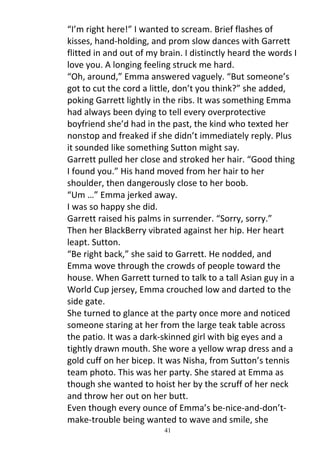 “I’m right here!” I wanted to scream. Brief flashes of
kisses, hand-holding, and prom slow dances with Garrett
flitted in and out of my brain. I distinctly heard the words I
love you. A longing feeling struck me hard.
“Oh, around,” Emma answered vaguely. “But someone’s
got to cut the cord a little, don’t you think?” she added,
poking Garrett lightly in the ribs. It was something Emma
had always been dying to tell every overprotective
boyfriend she’d had in the past, the kind who texted her
nonstop and freaked if she didn’t immediately reply. Plus
it sounded like something Sutton might say.
Garrett pulled her close and stroked her hair. “Good thing
I found you.” His hand moved from her hair to her
shoulder, then dangerously close to her boob.
“Um …” Emma jerked away.
I was so happy she did.
Garrett raised his palms in surrender. “Sorry, sorry.”
Then her BlackBerry vibrated against her hip. Her heart
leapt. Sutton.
“Be right back,” she said to Garrett. He nodded, and
Emma wove through the crowds of people toward the
house. When Garrett turned to talk to a tall Asian guy in a
World Cup jersey, Emma crouched low and darted to the
side gate.
She turned to glance at the party once more and noticed
someone staring at her from the large teak table across
the patio. It was a dark-skinned girl with big eyes and a
tightly drawn mouth. She wore a yellow wrap dress and a
gold cuff on her bicep. It was Nisha, from Sutton’s tennis
team photo. This was her party. She stared at Emma as
though she wanted to hoist her by the scruff of her neck
and throw her out on her butt.
Even though every ounce of Emma’s be-nice-and-don’t-
make-trouble being wanted to wave and smile, she
                          41
 