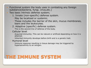 THE IMMUNE SYSTEMFunctional system the body uses in combating any foreign substance(bacteria, fungi, virus,etc.)Two basic intrinsic defense system;1. Innate (non-specific) defense system.May be localized or systemic.These includes the barrier of the skin, mucus membranes, tears and the leukocytes.2. Adaptive (specific) defense system.This is the second line of defense of the body.Cellular levelAcquired immunity; This can be natural or artificial depending on how it is attained.Inherited immunity develops before birth and is a genetic trait.Humoral levelImmune response resulting in tissue damage may be triggered by hypersensitivity to an antigen.