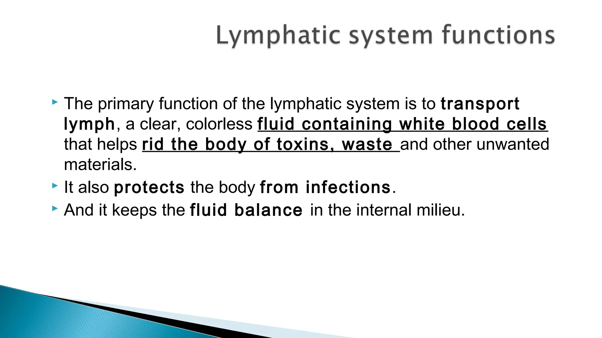  The primary function of the lymphatic system is to transport
lymph, a clear, colorless fluid containing white blood cells
that helps rid the body of toxins, waste and other unwanted
materials.
 It also protects the body from infections.
 And it keeps the fluid balance in the internal milieu.
 