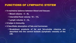 FUNCTIONS OF LYMPHATIC SYSTEM
It maintains balance between blood and tissues:
 Blood volume : 5 – 6L
 Interstitial fluid volume: 10 – 11L
 Lymph volume: 2 – 3L.
It helps in Immunity.
It fascilitate absorption of fats and hormones:
 Breakdown products of fat and fat-soluble vitamins are
absorbed into the central lacteals (lymphatic vessels) of the
villi.
 