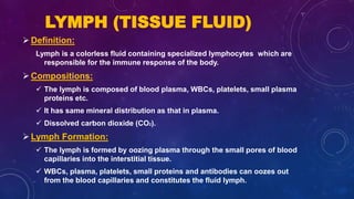 LYMPH (TISSUE FLUID)
Definition:
Lymph is a colorless fluid containing specialized lymphocytes which are
responsible for the immune response of the body.
Compositions:
 The lymph is composed of blood plasma, WBCs, platelets, small plasma
proteins etc.
 It has same mineral distribution as that in plasma.
 Dissolved carbon dioxide (CO2).
Lymph Formation:
 The lymph is formed by oozing plasma through the small pores of blood
capillaries into the interstitial tissue.
 WBCs, plasma, platelets, small proteins and antibodies can oozes out
from the blood capillaries and constitutes the fluid lymph.
 