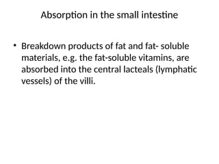 Absorption in the small intestine
• Breakdown products of fat and fat- soluble
materials, e.g. the fat-soluble vitamins, are
absorbed into the central lacteals (lymphatic
vessels) of the villi.
 