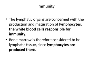 Immunity
• The lymphatic organs are concerned with the
production and maturation of lymphocytes,
the white blood cells responsible for
immunity.
• Bone marrow is therefore considered to be
lymphatic tissue, since lymphocytes are
produced there.
 