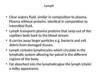 Lymph
• Clear watery fluid, similar in composition to plasma.
Plasma without proteins. Identical in composition to
interstitial fluid.
• Lymph transports plasma proteins that seep out of the
capillary beds back to the blood stream.
• It carries away larger particles e.g. bacteria and cell
debris from damaged tissues.
• Lymph contains lymphocytes which circulate in the
lymphatic system allowing for patrol in the different
regions of the body.
• Fat absorbed into the lymphaticsgive the lymph (chyle)
a milky appearance.
 
