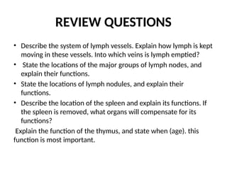 REVIEW QUESTIONS
• Describe the system of lymph vessels. Explain how lymph is kept
moving in these vessels. Into which veins is lymph emptied?
• State the locations of the major groups of lymph nodes, and
explain their functions.
• State the locations of lymph nodules, and explain their
functions.
• Describe the location of the spleen and explain its functions. If
the spleen is removed, what organs will compensate for its
functions?
Explain the function of the thymus, and state when (age). this
function is most important.
 