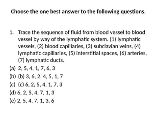 Choose the one best answer to the following questions.
1. Trace the sequence of fluid from blood vessel to blood
vessel by way of the lymphatic system. (1) lymphatic
vessels, (2) blood capillaries, (3) subclavian veins, (4)
lymphatic capillaries, (5) interstitial spaces, (6) arteries,
(7) lymphatic ducts.
(a) 2, 5, 4, 1, 7, 6, 3
(b) (b) 3, 6, 2, 4, 5, 1, 7
(c) (c) 6, 2, 5, 4, 1, 7, 3
(d) 6, 2, 5, 4, 7, 1, 3
(e) 2, 5, 4, 7, 1, 3, 6
 