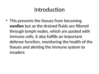 Introduction
• This prevents the tissues from becoming
swollen but as the drained fluids are filtered
through lymph nodes, which are packed with
immune cells, it also fulfills an important
defense function, monitoring the health of the
tissues and alerting the immune system to
invaders
 