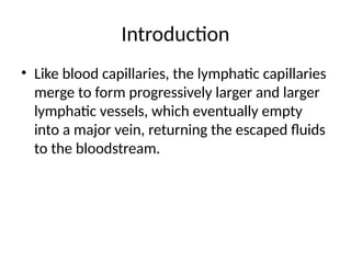 Introduction
• Like blood capillaries, the lymphatic capillaries
merge to form progressively larger and larger
lymphatic vessels, which eventually empty
into a major vein, returning the escaped fluids
to the bloodstream.
 