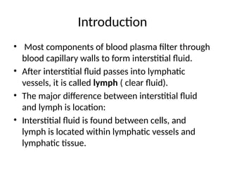 Introduction
• Most components of blood plasma filter through
blood capillary walls to form interstitial fluid.
• After interstitial fluid passes into lymphatic
vessels, it is called lymph ( clear fluid).
• The major difference between interstitial fluid
and lymph is location:
• Interstitial fluid is found between cells, and
lymph is located within lymphatic vessels and
lymphatic tissue.
 