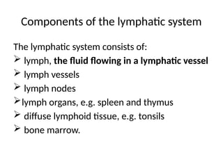 Components of the lymphatic system
The lymphatic system consists of:
 lymph, the fluid flowing in a lymphatic vessel
 lymph vessels
 lymph nodes
lymph organs, e.g. spleen and thymus
 diffuse lymphoid tissue, e.g. tonsils
 bone marrow.
 