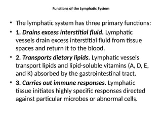 Functions of the Lymphatic System
• The lymphatic system has three primary functions:
• 1. Drains excess interstitial fluid. Lymphatic
vessels drain excess interstitial fluid from tissue
spaces and return it to the blood.
• 2. Transports dietary lipids. Lymphatic vessels
transport lipids and lipid-soluble vitamins (A, D, E,
and K) absorbed by the gastrointestinal tract.
• 3. Carries out immune responses. Lymphatic
tissue initiates highly specific responses directed
against particular microbes or abnormal cells.
 