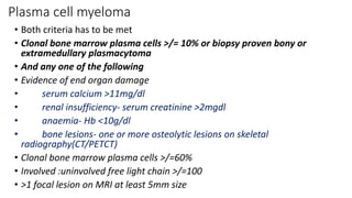 Plasma cell myeloma
• Both criteria has to be met
• Clonal bone marrow plasma cells >/= 10% or biopsy proven bony or
extramedullary plasmacytoma
• And any one of the following
• Evidence of end organ damage
• serum calcium >11mg/dl
• renal insufficiency- serum creatinine >2mgdl
• anaemia- Hb <10g/dl
• bone lesions- one or more osteolytic lesions on skeletal
radiography(CT/PETCT)
• Clonal bone marrow plasma cells >/=60%
• Involved :uninvolved free light chain >/=100
• >1 focal lesion on MRI at least 5mm size
 