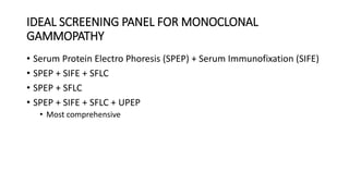 IDEAL SCREENING PANEL FOR MONOCLONAL
GAMMOPATHY
• Serum Protein Electro Phoresis (SPEP) + Serum Immunofixation (SIFE)
• SPEP + SIFE + SFLC
• SPEP + SFLC
• SPEP + SIFE + SFLC + UPEP
• Most comprehensive
 