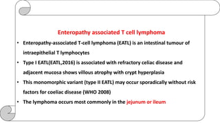 Enteropathy associated T cell lymphoma
• Enteropathy-associated T-cell lymphoma (EATL) is an intestinal tumour of
intraepithelial T lymphocytes
• Type I EATL(EATL,2016) is associated with refractory celiac disease and
adjacent mucosa shows villous atrophy with crypt hyperplasia
• This monomorphic variant (type II EATL) may occur sporadically without risk
factors for coeliac disease (WHO 2008)
• The lymphoma occurs most commonly in the jejunum or ileum
 