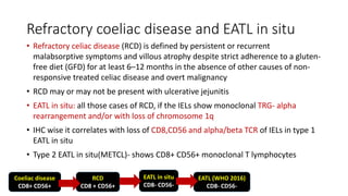 Refractory coeliac disease and EATL in situ
• Refractory celiac disease (RCD) is defined by persistent or recurrent
malabsorptive symptoms and villous atrophy despite strict adherence to a gluten-
free diet (GFD) for at least 6–12 months in the absence of other causes of non-
responsive treated celiac disease and overt malignancy
• RCD may or may not be present with ulcerative jejunitis
• EATL in situ: all those cases of RCD, if the IELs show monoclonal TRG- alpha
rearrangement and/or with loss of chromosome 1q
• IHC wise it correlates with loss of CD8,CD56 and alpha/beta TCR of IELs in type 1
EATL in situ
• Type 2 EATL in situ(METCL)- shows CD8+ CD56+ monoclonal T lymphocytes
Coeliac disease
CD8+ CD56+
RCD
CD8 + CD56+
EATL in situ
CD8- CD56-
EATL (WHO 2016)
CD8- CD56-
 