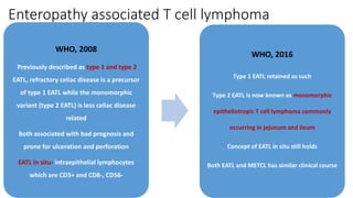 Enteropathy associated T cell lymphoma
WHO, 2008
Previously described as type 1 and type 2
EATL, refractory celiac disease is a precursor
of type 1 EATL while the monomorphic
variant (type 2 EATL) is less celiac disease
related
Both associated with bad prognosis and
prone for ulceration and perforation
EATL in situ- intraepithelial lymphocytes
which are CD3+ and CD8-, CD56-
WHO, 2016
Type 1 EATL retained as such
Type 2 EATL is now known as monomorphic
epitheliotropic T cell lymphoma commonly
occurring in jejunum and ileum
Concept of EATL in situ still holds
Both EATL and METCL has similar clinical course
 