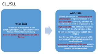 CLL/SLL
WHO, 2008
The concept of monoclonal B- cell
lymphocytosis (MBL) as a precursor lesion of
CLL was not elucidated with clarity
Does not mention about tissue based MBL of
CLL type
WHO, 2016
Clarifies the concept of monoclonal B cell
lymphocytosis as a precursor lesion of CLL
Low count MBL- <500 cells/ microlitre PB
CLL- extremely low risk of progression to CLL
High count MBL- 500-5000 cells/ microlitre
PB CLL- high risk of progression to CLL
PB cells can be CLL/atypical CLL(CD5- CD23-
FMC7+)
Non-CLL type MBL, at least some of which
may be closely related to splenic marginal
zone lymphoma
Lymph node equivalent of MBL exist which is
indolent and non progressive but diagnostic
criteria is still not established
 