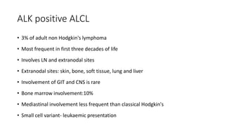 ALK positive ALCL
• 3% of adult non Hodgkin's lymphoma
• Most frequent in first three decades of life
• Involves LN and extranodal sites
• Extranodal sites: skin, bone, soft tissue, lung and liver
• Involvement of GIT and CNS is rare
• Bone marrow involvement:10%
• Mediastinal involvement less frequent than classical Hodgkin's
• Small cell variant- leukaemic presentation
 