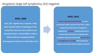 Anaplastic large cell lymphoma, ALK negative
WHO, 2008
ALCL, ALK negative was a separate entity
which showed similar morphology to ALK+
except that cells were more cohesive and
sinusoidal pattern, showed diffuse uniform
CD30 membrane and golgi positivity
Bad prognosis compared to ALK positive ALCL
WHO, 2016
Breast implant associated ALCL is a new
provisional entity, variant of ALK-ALCL with a
median time from time of implant to
lymphoma is 10 years, usually presents as
seroma fluid enclosed in a capsule with
neoplastic elements in the fluid. conservative
management is enough with removal of
implant and seroma fluid. Excellent outcome
 