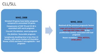 CLL/SLL
WHO, 2008
Mutated VH genes have better prognosis
compared to unmutated VH genes
Coexpression of ZAP 70 and CD 38 is
associated with worst prognosis
11q and 17p deletion- worst prognosis
13q deletion- favourable prognosis
Lymphocyte doubling time in less than 12
months, with serum markers of thymidine
kinase, sCD23 and beta 2 microglobulin – bad
prognosis
WHO, 2016
Retained all the previous prognostic factors
Large and confluent proliferation centres
with high Ki67 index >30% in the
proliferation centres- associated with bad
prognosis
Newer mutations- TP53, NOTCH1,
SF3B1,BIRC3
 
