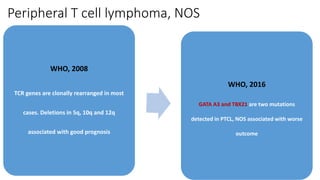 Peripheral T cell lymphoma, NOS
WHO, 2008
TCR genes are clonally rearranged in most
cases. Deletions in 5q, 10q and 12q
associated with good prognosis
WHO, 2016
GATA A3 and TBX21 are two mutations
detected in PTCL, NOS associated with worse
outcome
 