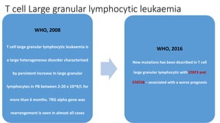 T cell Large granular lymphocytic leukaemia
WHO, 2008
T cell large granular lymphocytic leukaemia is
a large heterogeneous disorder characterised
by persistent increase In large granular
lymphocytes in PB between 2-20 x 10^9/L for
more than 6 months. TRG alpha gene was
rearrangement is seen in almost all cases
WHO, 2016
New mutations has been described in T cell
large granular lymphocytic with STAT3 and
STAT5B – associated with a worse prognosis
 