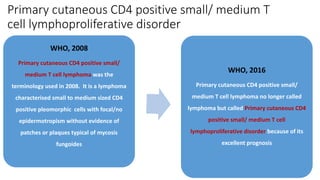 Primary cutaneous CD4 positive small/ medium T
cell lymphoproliferative disorder
WHO, 2008
Primary cutaneous CD4 positive small/
medium T cell lymphoma was the
terminology used in 2008. It is a lymphoma
characterised small to medium sized CD4
positive pleomorphic cells with focal/no
epidermotropism without evidence of
patches or plaques typical of mycosis
fungoides
WHO, 2016
Primary cutaneous CD4 positive small/
medium T cell lymphoma no longer called
lymphoma but called Primary cutaneous CD4
positive small/ medium T cell
lymphoproliferative disorder because of its
excellent prognosis
 