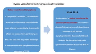 Hydroa vacciniforme like lymphoproliferative disorder
Hydroa vacciniforme like lymphoma
is EBV positive cutaneous T cell lymphoma
occurring in children and associated with
insect bite and sun sensitivity. It commonly
affects sun exposed skin, particularly on
face. The cells have a cytotoxic phenotype
or less commonly a NK cell phenotype with
expression of CD56.
WHO, 2016
Name changed to Hydroa vacciniforme like
lymphoproliferative disorder because these
diseases follow a much more indolent course
compared to EBV positive
Lymphoproliferative disorder of childhood.
However the disease can progress to
systemic involvement in due course after 10-
15 years.
 