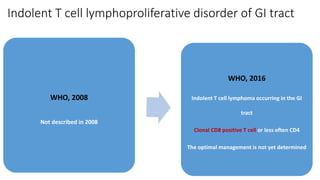Indolent T cell lymphoproliferative disorder of GI tract
WHO, 2008
Not described in 2008
WHO, 2016
Indolent T cell lymphoma occurring in the GI
tract
Clonal CD8 positive T cell or less often CD4
The optimal management is not yet determined
 