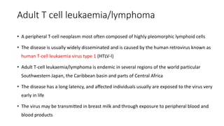 Adult T cell leukaemia/lymphoma
• A peripheral T-cell neoplasm most often composed of highly pleomorphic lymphoid cells
• The disease is usually widely disseminated and is caused by the human retrovirus known as
human T-cell leukaemia virus type 1 (HTLV-l)
• Adult T-cell leukaemia/lymphoma is endemic in several regions of the world particular
Southwestern Japan, the Caribbean basin and parts of Central Africa
• The disease has a long latency, and affected individuals usually are exposed to the virus very
early in life
• The virus may be transmitted in breast milk and through exposure to peripheral blood and
blood products
 