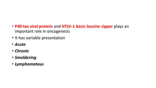 • P40 tax viral protein and HTLV-1 basic leucine zipper plays an
important role in oncogenesis
• It has variable presentation
• Acute
• Chronic
• Smoldering
• Lymphomatous
 