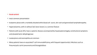 • Acute variant
• most common pressentation
• leukaemic phase with a markedly elevated while blood cell count, skin rash and generalized lymphadenopathy
• Hypercalcaemia, with or without lytic bone lesions is a common feature
• Patients with acute ATLL have a systemic disease accompanied by hepatosplenomegaly, constitutional symptoms
and elevated lactic dehydrogenase
• Leukocytosis and eosinophilia are common
• Many patients have an associated T-cell immunodeficiency, with frequent opportunistic infections such as
Pneumocystis carinii pneumonia and Strongyloidiasis
 