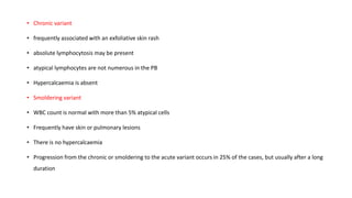 • Chronic variant
• frequently associated with an exfoliative skin rash
• absolute lymphocytosis may be present
• atypical lymphocytes are not numerous in the PB
• Hypercalcaemia is absent
• Smoldering variant
• WBC count is normal with more than 5% atypical cells
• Frequently have skin or pulmonary lesions
• There is no hypercalcaemia
• Progression from the chronic or smoldering to the acute variant occurs in 25% of the cases, but usually after a long
duration
 