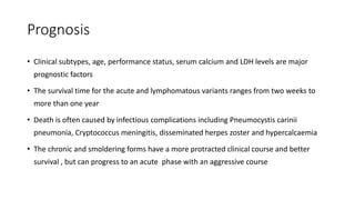 Prognosis
• Clinical subtypes, age, performance status, serum calcium and LDH levels are major
prognostic factors
• The survival time for the acute and lymphomatous variants ranges from two weeks to
more than one year
• Death is often caused by infectious complications including Pneumocystis carinii
pneumonia, Cryptococcus meningitis, disseminated herpes zoster and hypercalcaemia
• The chronic and smoldering forms have a more protracted clinical course and better
survival , but can progress to an acute phase with an aggressive course
 