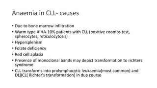 Anaemia in CLL- causes
• Due to bone marrow infiltration
• Warm type AIHA-10% patients with CLL (positive coombs test,
spherocytes, reticulocytosis)
• Hypersplenism
• Folate deficiency
• Red cell aplasia
• Presence of monoclonal bands may depict transformation to richters
syndrome
• CLL transforms into prolymphocytic leukaemia(most common) and
DLBCL( Richter's transformation) in due course
 