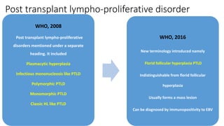 Post transplant lympho-proliferative disorder
WHO, 2008
Post transplant lympho-proliferative
disorders mentioned under a separate
heading. It included
Plasmacytic hyperplasia
Infectious mononucleosis like PTLD
Polymorphic PTLD
Monomorphic PTLD
Classic HL like PTLD
WHO, 2016
New terminology introduced namely
Florid follicular hyperplasia PTLD
Indistinguishable from florid follicular
hyperplasia
Usually forms a mass lesion
Can be diagnosed by immunopositivity to EBV
 