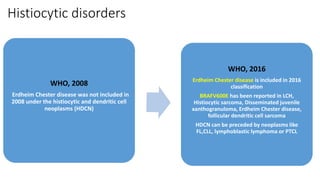 Histiocytic disorders
WHO, 2008
Erdheim Chester disease was not included in
2008 under the histiocytic and dendritic cell
neoplasms (HDCN)
WHO, 2016
Erdheim Chester disease is included in 2016
classification
BRAFV600E has been reported in LCH,
Histiocytic sarcoma, Disseminated juvenile
xanthogranuloma, Erdheim Chester disease,
follicular dendritic cell sarcoma
HDCN can be preceded by neoplasms like
FL,CLL, lymphoblastic lymphoma or PTCL
 