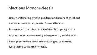 Infectious Mononucleosis
• Benign self limiting lympho proliferative disorder of childhood
associated with pathogenesis of several tumors
• In developed countries- late adolescents or young adults
• In other countries- commonly asymptomatic, in childhood
• Usual presentation- fever, malaise, fatigue, sorethroat,
lymphadenopathy, splenomegaly
 