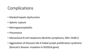 Complications
• Marked hepatic dysfunction
• Splenic rupture
• Meningoencephalitis
• Pneumonia
• Monoclonal B cell neoplasms (Burkitts Lymphoma, EBV+ DLBCL)
• Aggravation of diseases like X linked Lymph proliferation syndrome
(Duncan’s disease- mutation in SH2D1A gene)
 