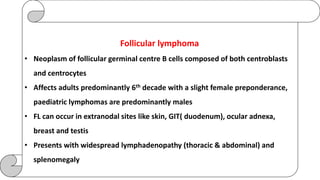 Follicular lymphoma
• Neoplasm of follicular germinal centre B cells composed of both centroblasts
and centrocytes
• Affects adults predominantly 6th decade with a slight female preponderance,
paediatric lymphomas are predominantly males
• FL can occur in extranodal sites like skin, GIT( duodenum), ocular adnexa,
breast and testis
• Presents with widespread lymphadenopathy (thoracic & abdominal) and
splenomegaly
 